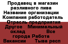 Продавец в магазин разливного пива › Название организации ­ Компания-работодатель › Отрасль предприятия ­ Другое › Минимальный оклад ­ 15 000 - Все города Работа » Вакансии   . Тыва респ.